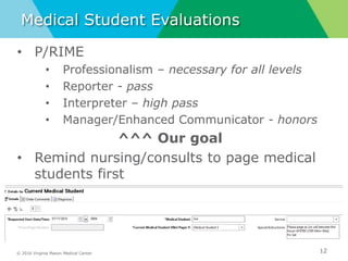 © 2016 Virginia Mason Medical Center
Medical Student Evaluations
12
• P/RIME
• Professionalism – necessary for all levels
• Reporter - pass
• Interpreter – high pass
• Manager/Enhanced Communicator - honors
^^^ Our goal
• Remind nursing/consults to page medical
students first
 