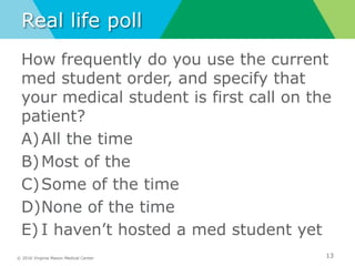 © 2016 Virginia Mason Medical Center
Real life poll
How frequently do you use the current
med student order, and specify that
your medical student is first call on the
patient?
A)All the time
B)Most of the
C)Some of the time
D)None of the time
E) I haven’t hosted a med student yet
13
 