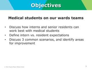© 2016 Virginia Mason Medical Center 3
Objectives
Medical students on our wards teams
• Discuss how interns and senior residents can
work best with medical students
• Define intern vs. resident expectations
• Discuss 3 common scenarios, and identify areas
for improvement
 
