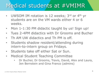© 2016 Virginia Mason Medical Center
Medical students at #VMIMR
• UWSOM IM rotation is 12 weeks; 3rd or 4th yr
students are on the VM wards either 4 or 6
weeks.
• Mon 1-1:30 PM didactic taught by us! Sign up!
• Tues 2-4PM didactics with Dr Grooms and Bucher
• Th AM UW didactics and Th PM is off.
• Students shadow resident/attending during
intern-to-intern group on Fridays.
• Students take off either Sat or Sun.
• Medical Student Teaching Committee
• Dr Bucher, Dr Grooms, Travis, David, Alex and Laura,
Jen Bernstein and Gina Franco (admins)
4
 