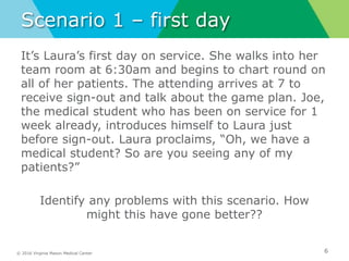 © 2016 Virginia Mason Medical Center
Scenario 1 – first day
It’s Laura’s first day on service. She walks into her
team room at 6:30am and begins to chart round on
all of her patients. The attending arrives at 7 to
receive sign-out and talk about the game plan. Joe,
the medical student who has been on service for 1
week already, introduces himself to Laura just
before sign-out. Laura proclaims, “Oh, we have a
medical student? So are you seeing any of my
patients?”
Identify any problems with this scenario. How
might this have gone better??
6
 