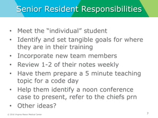 © 2016 Virginia Mason Medical Center
Senior Resident Responsibilities
• Meet the “individual” student
• Identify and set tangible goals for where
they are in their training
• Incorporate new team members
• Review 1-2 of their notes weekly
• Have them prepare a 5 minute teaching
topic for a code day
• Help them identify a noon conference
case to present, refer to the chiefs prn
• Other ideas?
7
 