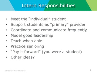 © 2016 Virginia Mason Medical Center
Intern Responsibilities
• Meet the “individual” student
• Support students as “primary” provider
• Coordinate and communicate frequently
• Model good leadership
• Teach when able
• Practice senioring
• “Pay it forward” (you were a student)
• Other ideas?
8
 