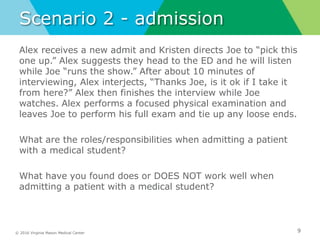 © 2016 Virginia Mason Medical Center
Scenario 2 - admission
Alex receives a new admit and Kristen directs Joe to “pick this
one up.” Alex suggests they head to the ED and he will listen
while Joe “runs the show.” After about 10 minutes of
interviewing, Alex interjects, “Thanks Joe, is it ok if I take it
from here?” Alex then finishes the interview while Joe
watches. Alex performs a focused physical examination and
leaves Joe to perform his full exam and tie up any loose ends.
What are the roles/responsibilities when admitting a patient
with a medical student?
What have you found does or DOES NOT work well when
admitting a patient with a medical student?
9
 