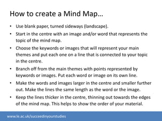 How to create a Mind Map…Use blank paper, turned sideways (landscape).Start in the centre with an image and/or word that represents the topic of the mind map.Choose the keywords or images that will represent your main themes and put each one on a line that is connected to your topic in the centre.Branch off from the main themes with points represented by keywords or images. Put each word or image on its own line.Make the words and images larger in the centre and smaller further out. Make the lines the same length as the word or the image.Keep the lines thicker in the centre, thinning out towards the edges of the mind map. This helps to show the order of your material.