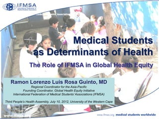 Medical Students
                    as Determinants of Health
                 The Role of IFMSA in Global Health Equity

    Ramon Lorenzo Luis Rosa Guinto, MD
                   Regional Coordinator for the Asia-Pacific
            Founding Coordinator, Global Health Equity Initiative
     International Federation of Medical Students’ Associations (IFMSA)

Third People’s Health Assembly, July 10, 2012, University of the Western Cape
 