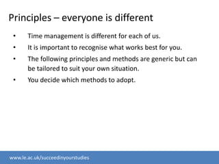 Principles – everyone is differentTime management is different for each of us.It is important to recognise what works best for you.The following principles and methods are generic but can be tailored to suit your own situation.You decide which methods to adopt. 
