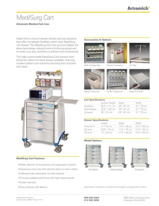 Med/Surg Cart
Artromick Medical Cart Line




Select from a host of drawer divider and tray solutions        Accessories & Options
that offer completely flexibility within each Med/Surg
cart drawer. The Med/Surg Cart line accommodates the
latest technology solutions and monitoring equipment
to make sure your workflow is efficient and streamlined.

This fully-customizable Med/Surg Cart solution from
Artromick offers the latest design available, ensuring
modern patient care solutions and long-term function
                                                               Bulk Storage Bins           Sharps Container             I.V. Pole
and value.




                                                               Waste Container             Tilt Bin Organizer           Slide-Out Shelf



                                                               Cart Specifications
                                                                               Surface Height             Depth                 Width
                                                               Standard        43.5” / 111 cm             24” / 61 cm           31” / 79 cm
                                                               Intermediate    39.5” / 100 cm             24” / 61 cm           31” / 79 cm
                                                               Compact         36” / 91 cm                24” / 61 cm           31” / 79 cm


                                                               Drawer Specifications
                                                                              Height                      Depth                 Width
                                                               Three Inch     3” / 7.6 cm                 17.5” / 45 cm         21.5” / 55 cm
                                                               Six Inch       6.25” / 16 cm               17.5” / 45 cm         21.5” / 55 cm
                                                               Ten Inch       10” / 25 cm                 17.5” / 45 cm         21.5” / 55 cm


                                                               Model Options




Med/Surg Cart Features

  • Wide selection of accessories and organization systems
  • Expansive work area with optional slide-out work surface        Standard                   Intermediate                    Compact
  • Delivered fully assembled, no tools required
  • Precision-welded steel frame with high-impact panels
  • 5-year warranty

  • Easy ordering, fast delivery                               Specifications, availability & components are subject to change without notice.




www.artromick.com                                              800 848 6462                                     4800 Hilton Corporate Drive
© Artromick, 2008 Form A-177                                   614 864 9966                                     Columbus, Ohio 43232
 