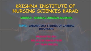 KRISHNA INSTITUTE OF
NURSING SCIENCES KARAD
SUBJECT:- MEDICAL SURGICAL NURSING
TOPIC:- LABORATORY STUDIES OF CARDIAC
DISORDERS
PRESENTED BY:-
MS.POOJA MHALATKAR
2ND YEAR MSC(N)
 
