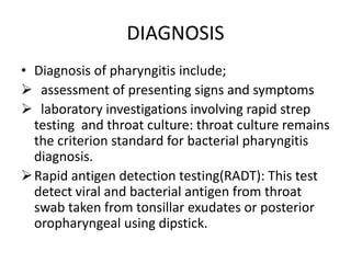 DIAGNOSIS
• Diagnosis of pharyngitis include;
 assessment of presenting signs and symptoms
 laboratory investigations involving rapid strep
testing and throat culture: throat culture remains
the criterion standard for bacterial pharyngitis
diagnosis.
Rapid antigen detection testing(RADT): This test
detect viral and bacterial antigen from throat
swab taken from tonsillar exudates or posterior
oropharyngeal using dipstick.
 