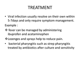 TREATMENT
• Viral infection usually resolve on their own within
5-7days and only require symptom management.
Example :
 fever can be managed by administering
ibuprofen and acetaminophen
Lozenges and sprays help to reduce pain.
• bacterial pharyngitis such as strep pharyngitis
treated by antibiotics after culture and sensitivity
 