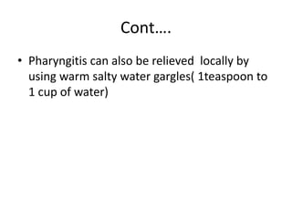 Cont….
• Pharyngitis can also be relieved locally by
using warm salty water gargles( 1teaspoon to
1 cup of water)
 