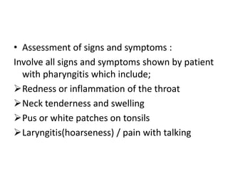 • Assessment of signs and symptoms :
Involve all signs and symptoms shown by patient
with pharyngitis which include;
Redness or inflammation of the throat
Neck tenderness and swelling
Pus or white patches on tonsils
Laryngitis(hoarseness) / pain with talking
 