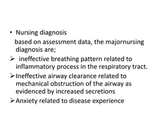 • Nursing diagnosis
based on assessment data, the majornursing
diagnosis are;
 ineffective breathing pattern related to
inflammatory process in the respiratory tract.
Ineffective airway clearance related to
mechanical obstruction of the airway as
evidenced by increased secretions
Anxiety related to disease experience
 
