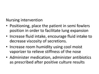 Nursing intervention
• Positioning, place the patient in semi fowlers
position in order to facilitate lung expansion
• Increase fluid intake, encourage fluid intake to
decrease viscosity of secretions.
• Increase room humidity using cool moist
vaporizer to relieve stiffness of the nose
• Administer medication, administer antibiotics
as prescribed after positive culture results
 