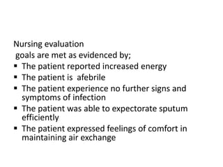 Nursing evaluation
goals are met as evidenced by;
 The patient reported increased energy
 The patient is afebrile
 The patient experience no further signs and
symptoms of infection
 The patient was able to expectorate sputum
efficiently
 The patient expressed feelings of comfort in
maintaining air exchange
 