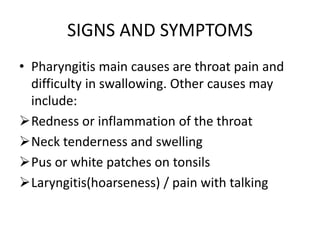 SIGNS AND SYMPTOMS
• Pharyngitis main causes are throat pain and
difficulty in swallowing. Other causes may
include:
Redness or inflammation of the throat
Neck tenderness and swelling
Pus or white patches on tonsils
Laryngitis(hoarseness) / pain with talking
 