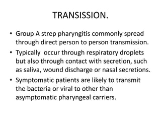 TRANSISSION.
• Group A strep pharyngitis commonly spread
through direct person to person transmission.
• Typically occur through respiratory droplets
but also through contact with secretion, such
as saliva, wound discharge or nasal secretions.
• Symptomatic patients are likely to transmit
the bacteria or viral to other than
asymptomatic pharyngeal carriers.
 