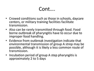 Cont….
• Crowed conditions such as those in schools, daycare
centers, or military training facilities facilitate
transmission.
• Also can be rarely transmitted through food. Food
borne outbreak of pharyngitis have to occur due to
improper food handling.
• Evidence from outbreak investigation indicate that
environmental transmission of group A strep may be
possible, although it is likely a less common route of
transmission.
• Incubation period of group A step pharyngitis is
approximately 2 to 5 days
 