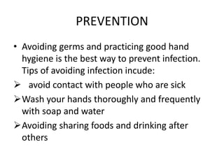 PREVENTION
• Avoiding germs and practicing good hand
hygiene is the best way to prevent infection.
Tips of avoiding infection incude:
 avoid contact with people who are sick
Wash your hands thoroughly and frequently
with soap and water
Avoiding sharing foods and drinking after
others
 