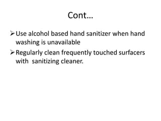 Cont…
Use alcohol based hand sanitizer when hand
washing is unavailable
Regularly clean frequently touched surfacers
with sanitizing cleaner.
 
