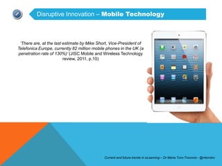 Disruptive Innovation – Mobile Technology



 „There are, at the last estimate by Mike Short, Vice-President of
Telefonica Europe, currently 82 million mobile phones in the UK (a
penetration rate of 130%)‟ (JISC Mobile and Wireless Technology
                         review, 2011, p.10)




                                             Current and future trends in eLearning – Dr Maria Toro-Troconis - @mtorotro
 
