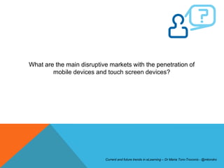 What are the main disruptive markets with the penetration of
        mobile devices and touch screen devices?




                           Current and future trends in eLearning – Dr Maria Toro-Troconis - @mtorotro
 