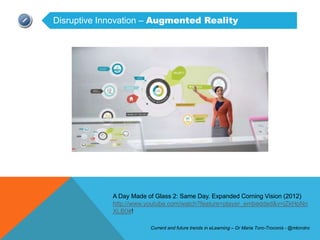 Disruptive Innovation – Augmented Reality




             A Day Made of Glass 2: Same Day. Expanded Corning Vision (2012)
             http://www.youtube.com/watch?feature=player_embedded&v=jZkHpNn
             XLB0#!

                         Current and future trends in eLearning – Dr Maria Toro-Troconis - @mtorotro
 