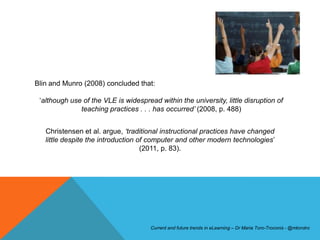 Blin and Munro (2008) concluded that:

 ‘although use of the VLE is widespread within the university, little disruption of
              teaching practices . . . has occurred‟ (2008, p. 488)


   Christensen et al. argue, „traditional instructional practices have changed
   little despite the introduction of computer and other modern technologies’
                                    (2011, p. 83).




                                      Current and future trends in eLearning – Dr Maria Toro-Troconis - @mtorotro
 