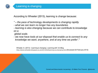 Learning is changing


According to Wheeler (2013), learning is change because:

“ – the pace of technology developments is changing rapidly
- what we can learn no longer has any boundaries.
- learning is also changing because we can contribute to knowledge
on a
 global scale.
- we now have tools at our disposal that enable us to connect to any
  knowledge we want, anywhere, and at any time we prefer‟.”


  Wheeler, S. (2013). ‘Learning is changing’. Learning with 'e's Blog
  http://steve-wheeler.blogspot.co.uk/2013/02/learning-is-changing.html [Accessed 20 February 2013]




                                          Current and future trends in eLearning – Dr Maria Toro-Troconis - @mtorotro
 