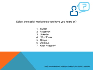 Select the social media tools you have you heard of?

                 1.   Twitter
                 2.   Facebook
                 3.   Linkedln
                 4.   WordPress
                 5.   Google+
                 6.   Delicious
                 7.   Khan Academy




                        Current and future trends in eLearning – Dr Maria Toro-Troconis - @mtorotro
 