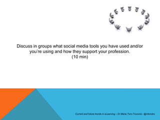 Discuss in groups what social media tools you have used and/or
      you’re using and how they support your profession.
                           (10 min)




                            Current and future trends in eLearning – Dr Maria Toro-Troconis - @mtorotro
 