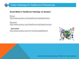 Twitter Hashtags for Healthcare Professionals


Social Media in Healthcare Hashtags via Symplur

#hcsm
http://www.symplur.com/healthcare-hashtags/hcsm/

#hcsmeu
http://www.symplur.com/healthcare-hashtags/hcsmeu/

 #ukmeded
http://www.symplur.com/?s=%23ukmeded&cat=5




                                Current and future trends in eLearning – Dr Maria Toro-Troconis - @mtorotro
 