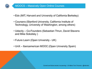MOOCS – Massively Open Online Courses


• Edx (MIT, Harvard and University of California Berkeley)

• Coursera (Stanford University, California Institute of
  Technology, University of Washington, among others)

• Udacity – Co-Founders (Sebastian Thrun, David Stavens
  and Mike Sokolsky )

• Future Learn (Open University - UK)

• UnX – Iberoamerican MOOC (Open University Spain)




                           Current and future trends in eLearning – Dr Maria Toro-Troconis - @mtorotro
 