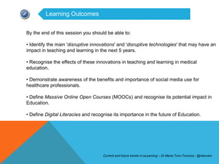 Learning Outcomes


By the end of this session you should be able to:

• Identify the main 'disruptive innovations' and 'disruptive technologies' that may have an
impact in teaching and learning in the next 5 years.

• Recognise the effects of these innovations in teaching and learning in medical
education.

• Demonstrate awareness of the benefits and importance of social media use for
healthcare professionals.

• Define Massive Online Open Courses (MOOCs) and recognise its potential impact in
Education.

• Define Digital Literacies and recognise its importance in the future of Education.




                                    Current and future trends in eLearning – Dr Maria Toro-Troconis - @mtorotro
 
