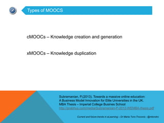Types of MOOCS




cMOOCs – Knowledge creation and generation


xMOOCs – Knowledge duplication




              Subramanian, P.(2013). Towards a massive online education:
              A Business Model Innovation for Elite Universities in the UK.
              MBA Thesis – Imperial College Busines School
              http://prabhus.com/media/Subramanian-P-2012-WEMBA-thesis.pdf

                         Current and future trends in eLearning – Dr Maria Toro-Troconis - @mtorotro
 