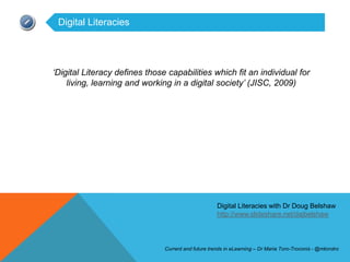 Digital Literacies




„Digital Literacy defines those capabilities which fit an individual for
    living, learning and working in a digital society‟ (JISC, 2009)




                                                     Digital Literacies with Dr Doug Belshaw
                                                     http://www.slideshare.net/dajbelshaw




                               Current and future trends in eLearning – Dr Maria Toro-Troconis - @mtorotro
 
