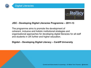 Digital Literacies




JISC - Developing Digital Literacies Programme – 2011-13

The programme aims to promote the development of
coherent, inclusive and holistic institutional strategies and
organisational approaches for developing digital literacies for all staff
and students in UK further and higher education.

Digidol – Developing Digital Literacy – Cardiff University




                                Current and future trends in eLearning – Dr Maria Toro-Troconis - @mtorotro
 