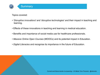 Summary


Topics covered:

• ‘Disruptive innovations' and 'disruptive technologies' and their impact in teaching and
   learning.

• Effects of these innovations in teaching and learning in medical education.

• Benefits and importance of social media use for healthcare professionals.

• Massive Online Open Courses (MOOCs) and its potential impact in Education.

• Digital Literacies and recognise its importance in the future of Education.




                                     Current and future trends in eLearning – Dr Maria Toro-Troconis - @mtorotro
 