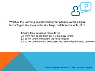 Which of the following best describes your attitude towards digital
technologies like social networks, blogs, collaboration tools, etc.?

          1. Using them is second nature to me
          2. I know how to use them but it is not easy for me
          3. I do not use them but feel the need to learn
          4. I do not use them and do not feel the need to learn how to use them




                                Current and future trends in eLearning – Dr Maria Toro-Troconis - @mtorotro
 