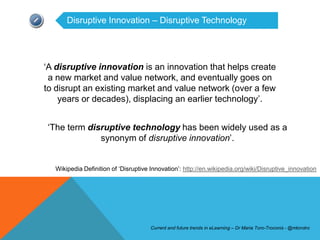 Disruptive Innovation – Disruptive Technology




‘A disruptive innovation is an innovation that helps create
 a new market and value network, and eventually goes on
to disrupt an existing market and value network (over a few
    years or decades), displacing an earlier technology’.


‘The term disruptive technology has been widely used as a
             synonym of disruptive innovation’.


  Wikipedia Definition of ‘Disruptive Innovation’: http://en.wikipedia.org/wiki/Disruptive_innovation




                                      Current and future trends in eLearning – Dr Maria Toro-Troconis - @mtorotro
 