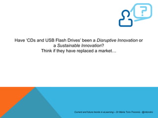 Have ‘CDs and USB Flash Drives’ been a Disruptive Innovation or
                  a Sustainable Innovation?
            Think if they have replaced a market…




                             Current and future trends in eLearning – Dr Maria Toro-Troconis - @mtorotro
 
