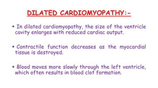 DILATED CARDIOMYOPATHY:-
 In dilated cardiomyopathy, the size of the ventricle
cavity enlarges with reduced cardiac output.
 Contractile function decreases as the myocardial
tissue is destroyed.
 Blood moves more slowly through the left ventricle,
which often results in blood clot formation.
 