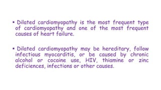  Dilated cardiomyopathy is the most frequent type
of cardiomyopathy and one of the most frequent
causes of heart failure.
 Dilated cardiomyopathy may be hereditary, follow
infectious myocarditis, or be caused by chronic
alcohol or cocaine use, HIV, thiamine or zinc
deficiences, infections or other causes.
 