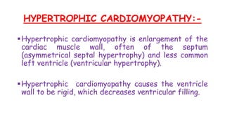 HYPERTROPHIC CARDIOMYOPATHY:-
Hypertrophic cardiomyopathy is enlargement of the
cardiac muscle wall, often of the septum
(asymmetrical septal hypertrophy) and less common
left ventricle (ventricular hypertrophy).
Hypertrophic cardiomyopathy causes the ventricle
wall to be rigid, which decreases ventricular filling.
 