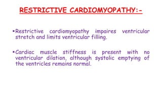 RESTRICTIVE CARDIOMYOPATHY:-
Restrictive cardiomyopathy impaires ventricular
stretch and limits ventricular filling.
Cardiac muscle stiffness is present with no
ventricular dilation, although systolic emptying of
the ventricles remains normal.
 
