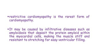 restrictive cardiomyopathy is the rarest form of
cardiomyopathy.
It may be caused by infiltrative diseases such as
amyloidosis that deposit the protein amyloid within
the myocardial cells, making the muscle stiff and
resistant to stretching for easy ventricular filling.
 
