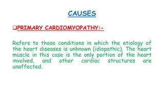 CAUSES
PRIMARY CARDIOMYOPATHY:-
Refers to those conditions in which the etiology of
the heart diseases is unknown (idiopathic). The heart
muscle in this case is the only portion of the heart
involved, and other cardiac structures are
unaffected.
 