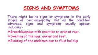 SIGNS AND SYMPTOMS
There might be no signs or symptoms in the early
stages of cardiomyopathy. But as the condition
advances, signs and symptoms usually appear,
including:-
Breathlessness with exertion or even at rest.
Swelling of the legs, ankles and feet.
Bloating of the abdomen due to fluid buildup
 
