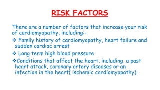 RISK FACTORS
There are a number of factors that increase your risk
of cardiomyopathy, including:-
 Family history of cardiomyopathy, heart failure and
sudden cardiac arrest
 Long term high blood pressure
Conditions that affect the heart, including a past
heart attack, coronary artery diseases or an
infection in the heart( ischemic cardiomyopathy).
 